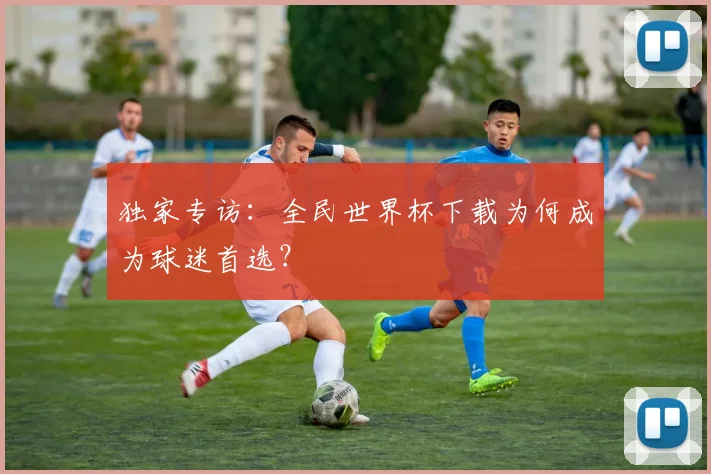 独家专访：全民世界杯下载为何成为球迷首选？