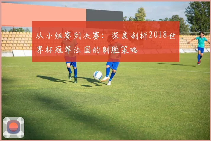 从小组赛到决赛：深度剖析2018世界杯冠军法国的制胜策略