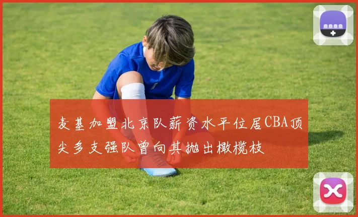 麦基加盟北京队薪资水平位居CBA顶尖多支强队曾向其抛出橄榄枝